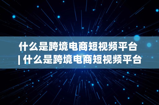 什么是跨境电商短视频平台 | 什么是跨境电商短视频平台呢