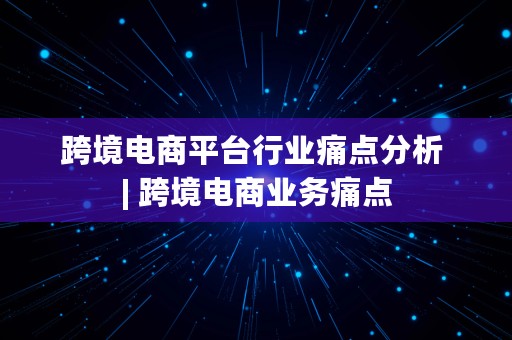 跨境电商平台行业痛点分析 | 跨境电商业务痛点