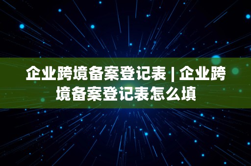 企业跨境备案登记表 | 企业跨境备案登记表怎么填