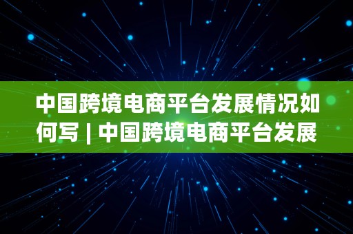 中国跨境电商平台发展情况如何写 | 中国跨境电商平台发展情况如何写的