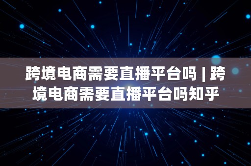 跨境电商需要直播平台吗 | 跨境电商需要直播平台吗知乎