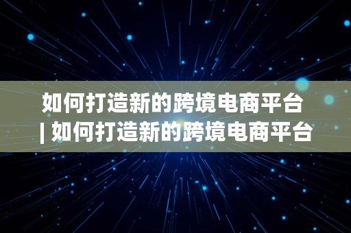 如何打造新的跨境电商平台 | 如何打造新的跨境电商平台呢