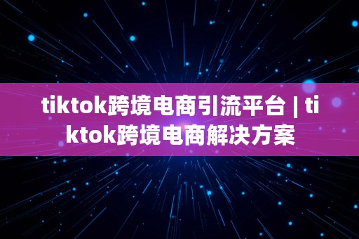 tiktok跨境电商引流平台 | tiktok跨境电商解决方案