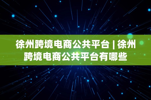 徐州跨境电商公共平台 | 徐州跨境电商公共平台有哪些