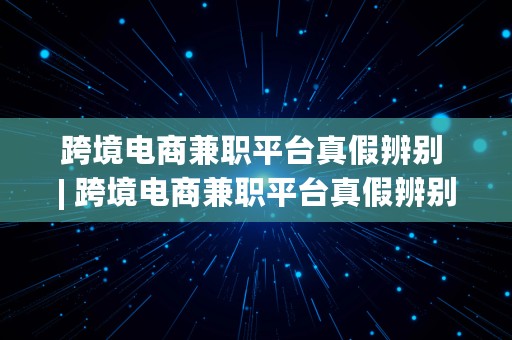 跨境电商兼职平台真假辨别 | 跨境电商兼职平台真假辨别方法