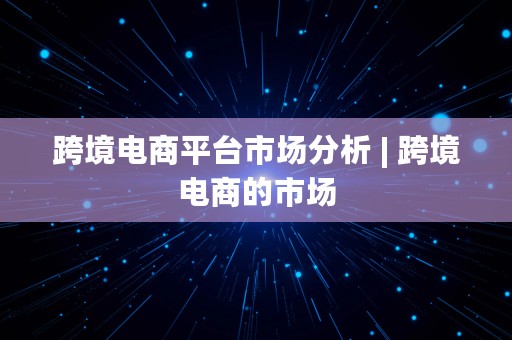 跨境电商平台市场分析 | 跨境电商的市场