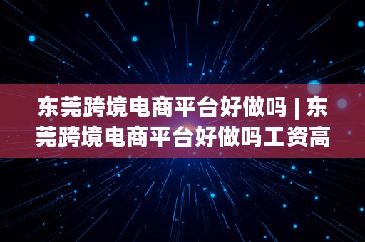 东莞跨境电商平台好做吗 | 东莞跨境电商平台好做吗工资高吗