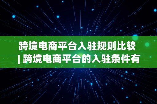 跨境电商平台入驻规则比较 | 跨境电商平台的入驻条件有哪些