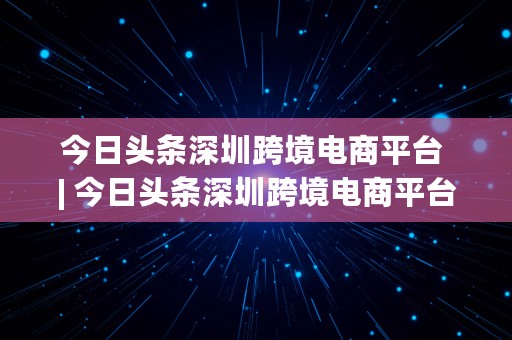 今日头条深圳跨境电商平台 | 今日头条深圳跨境电商平台怎么样