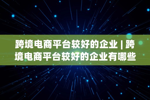 跨境电商平台较好的企业 | 跨境电商平台较好的企业有哪些