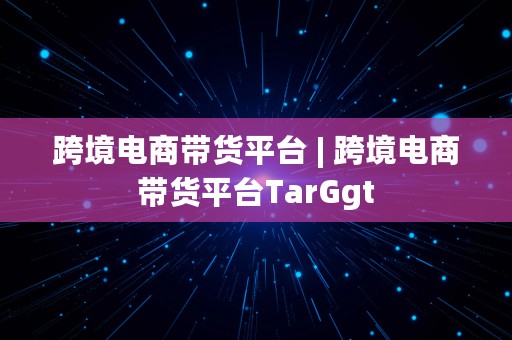 跨境电商带货平台 | 跨境电商带货平台TarGgt