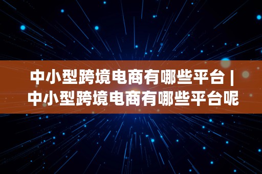 中小型跨境电商有哪些平台 | 中小型跨境电商有哪些平台呢