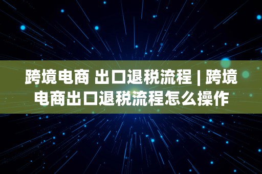 跨境电商 出口退税流程 | 跨境电商出口退税流程怎么操作