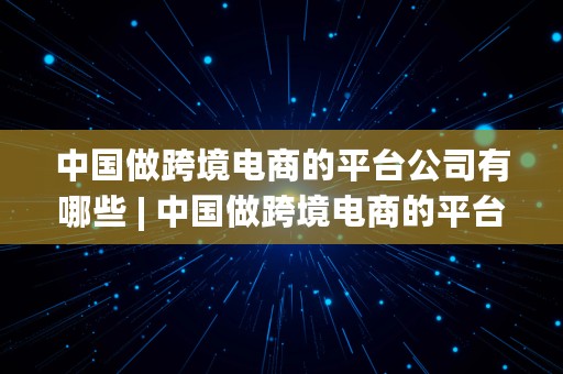 中国做跨境电商的平台公司有哪些 | 中国做跨境电商的平台公司有哪些公司