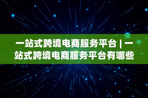 一站式跨境电商服务平台 | 一站式跨境电商服务平台有哪些