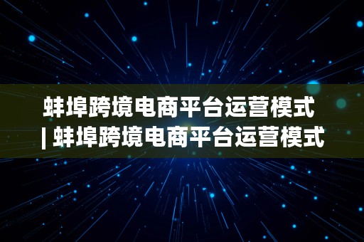 蚌埠跨境电商平台运营模式 | 蚌埠跨境电商平台运营模式有哪些