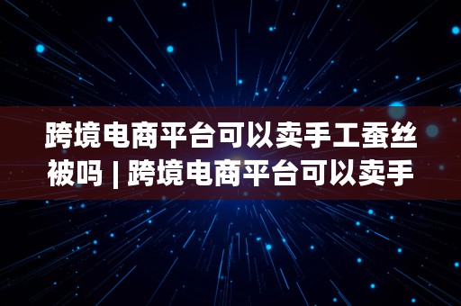 跨境电商平台可以卖手工蚕丝被吗 | 跨境电商平台可以卖手工蚕丝被吗知乎