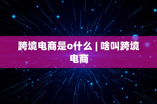 跨境电商是o什么 | 啥叫跨境电商