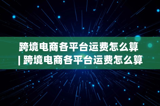 跨境电商各平台运费怎么算 | 跨境电商各平台运费怎么算的