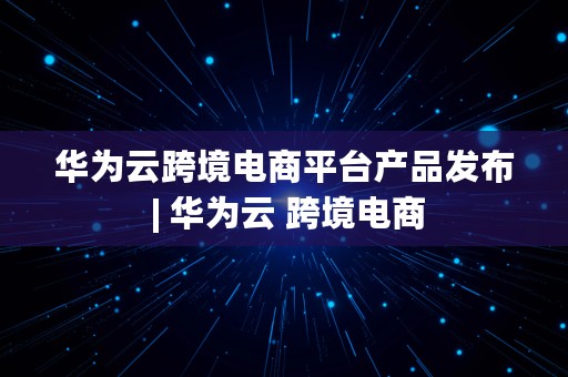 华为云跨境电商平台产品发布 | 华为云 跨境电商