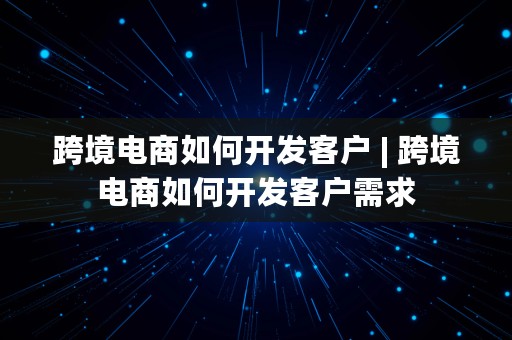 跨境电商如何开发客户 | 跨境电商如何开发客户需求