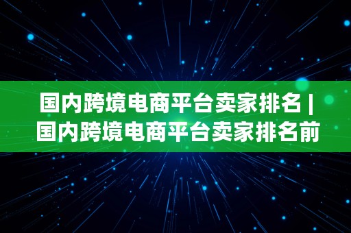 国内跨境电商平台卖家排名 | 国内跨境电商平台卖家排名前十