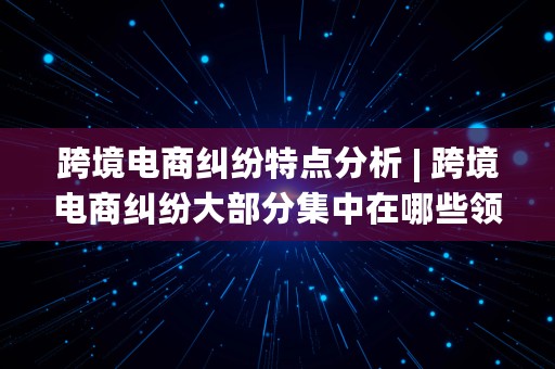 跨境电商纠纷特点分析 | 跨境电商纠纷大部分集中在哪些领域