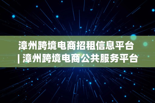 漳州跨境电商招租信息平台 | 漳州跨境电商公共服务平台