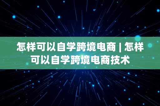 怎样可以自学跨境电商 | 怎样可以自学跨境电商技术