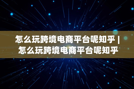 怎么玩跨境电商平台呢知乎 | 怎么玩跨境电商平台呢知乎