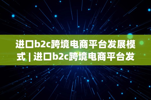 进口b2c跨境电商平台发展模式 | 进口b2c跨境电商平台发展模式是什么