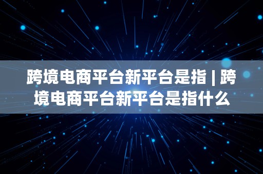 跨境电商平台新平台是指 | 跨境电商平台新平台是指什么