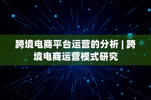 跨境电商平台运营的分析 | 跨境电商运营模式研究