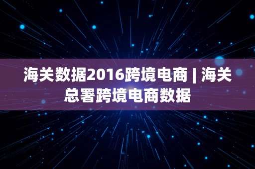 海关数据2016跨境电商 | 海关总署跨境电商数据