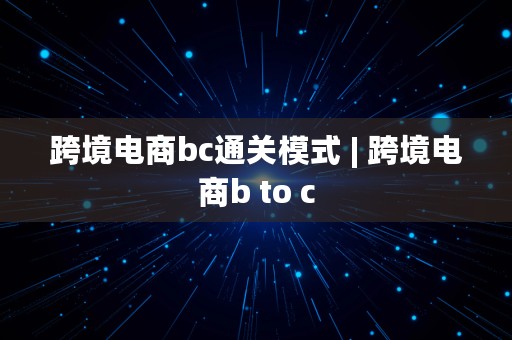 跨境电商bc通关模式 | 跨境电商b to c