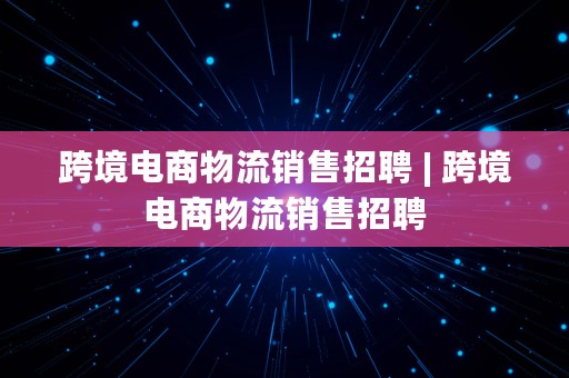 跨境电商物流销售招聘 | 跨境电商物流销售招聘