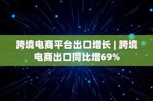 跨境电商平台出口增长 | 跨境电商出口同比增69%