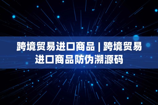 跨境贸易进口商品 | 跨境贸易进口商品防伪溯源码