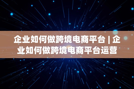 企业如何做跨境电商平台 | 企业如何做跨境电商平台运营