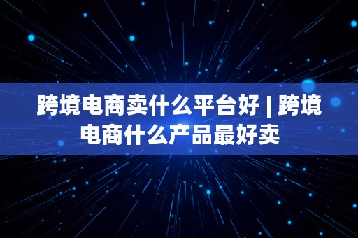 跨境电商卖什么平台好 | 跨境电商什么产品最好卖