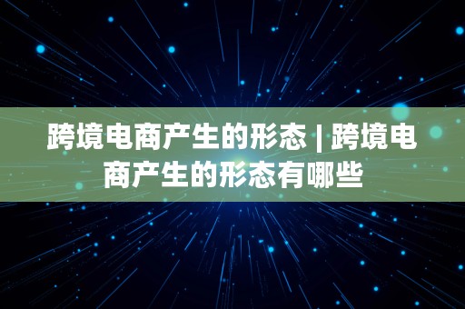 跨境电商产生的形态 | 跨境电商产生的形态有哪些