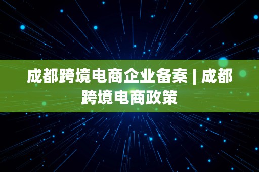 成都跨境电商企业备案 | 成都跨境电商政策