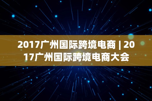 2017广州国际跨境电商 | 2017广州国际跨境电商大会