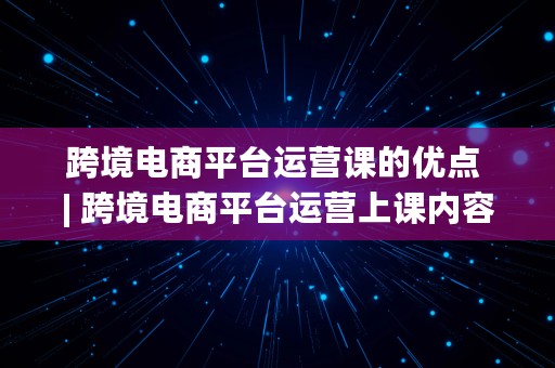 跨境电商平台运营课的优点 | 跨境电商平台运营上课内容