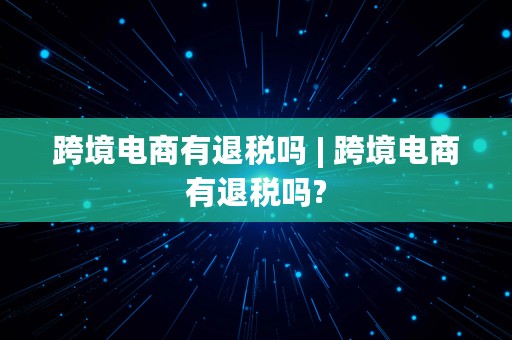 跨境电商有退税吗 | 跨境电商有退税吗?