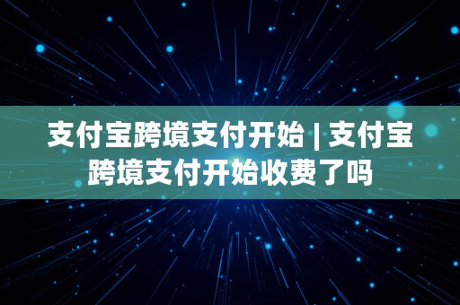 支付宝跨境支付开始 | 支付宝跨境支付开始收费了吗