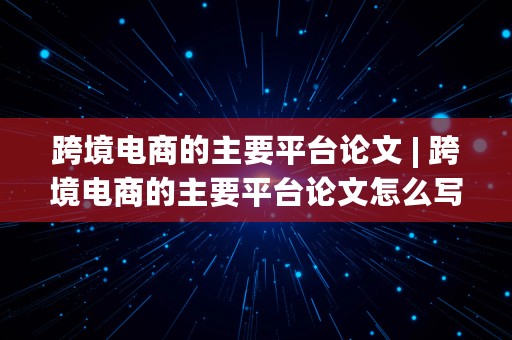 跨境电商的主要平台论文 | 跨境电商的主要平台论文怎么写