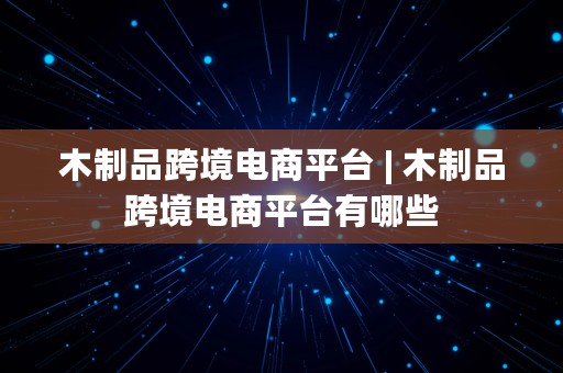 木制品跨境电商平台 | 木制品跨境电商平台有哪些