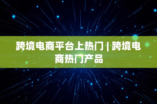 跨境电商平台上热门 | 跨境电商热门产品