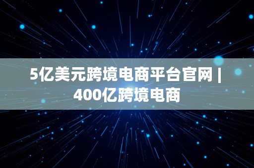 5亿美元跨境电商平台官网 | 400亿跨境电商